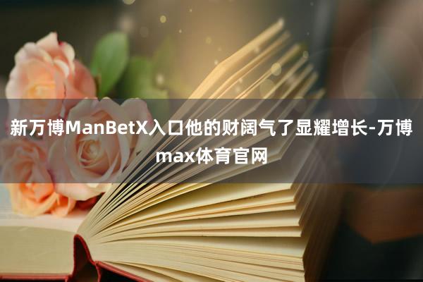 新万博ManBetX入口他的财阔气了显耀增长-万博max体育官网