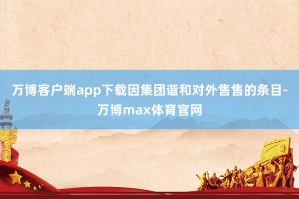 万博客户端app下载因集团谐和对外售售的条目-万博max体育官网