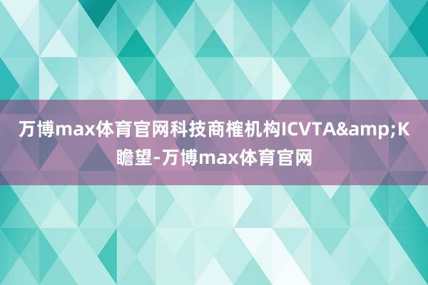 万博max体育官网科技商榷机构ICVTA&K瞻望-万博max体育官网