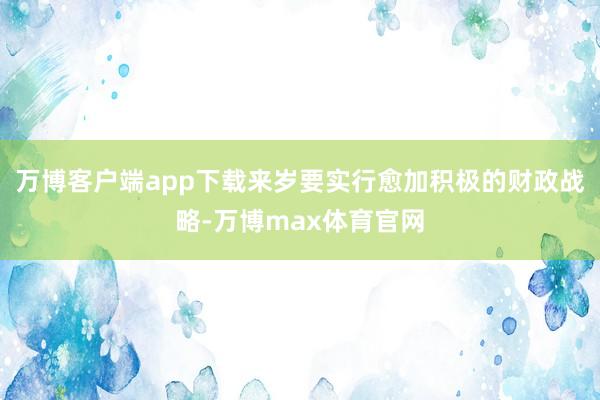 万博客户端app下载来岁要实行愈加积极的财政战略-万博max体育官网
