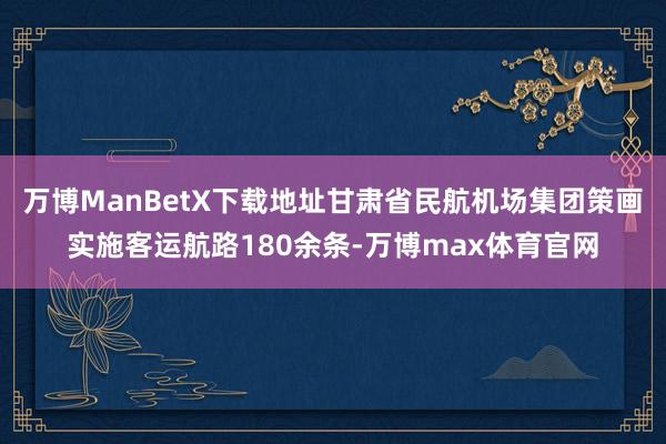 万博ManBetX下载地址甘肃省民航机场集团策画实施客运航路180余条-万博max体育官网