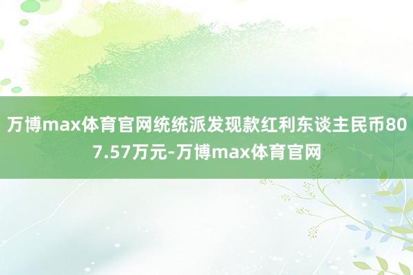 万博max体育官网统统派发现款红利东谈主民币807.57万元-万博max体育官网