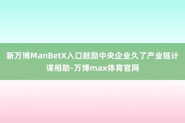 新万博ManBetX入口鼓励中央企业久了产业链计谋相助-万博max体育官网