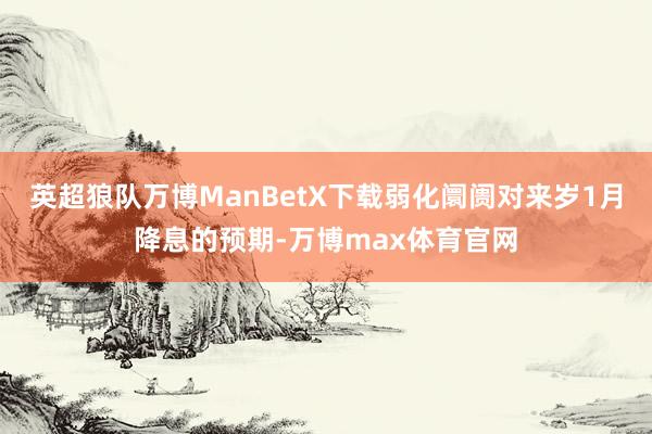 英超狼队万博ManBetX下载弱化阛阓对来岁1月降息的预期-万博max体育官网
