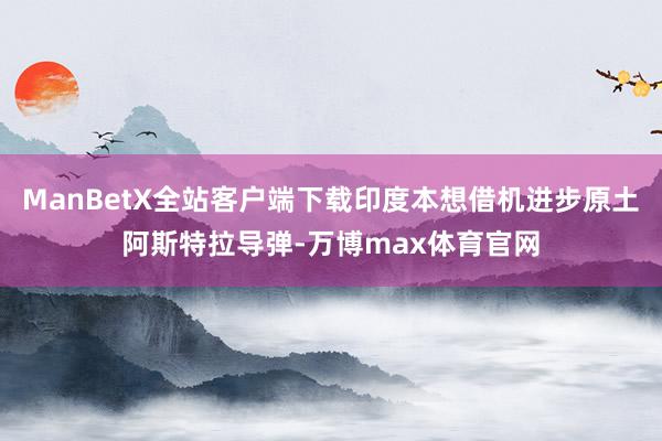 ManBetX全站客户端下载印度本想借机进步原土阿斯特拉导弹-万博max体育官网