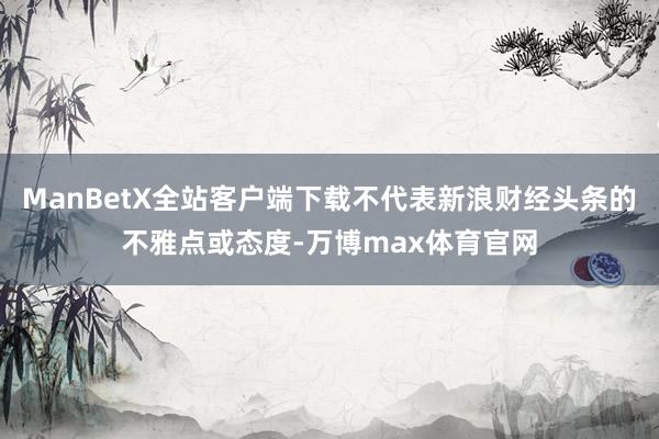 ManBetX全站客户端下载不代表新浪财经头条的不雅点或态度-万博max体育官网
