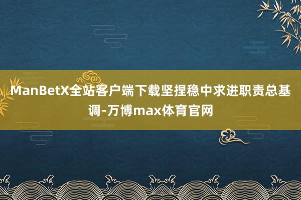 ManBetX全站客户端下载坚捏稳中求进职责总基调-万博max体育官网