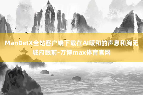 ManBetX全站客户端下载在AI暖和的声息和胸无城府眼前-万博max体育官网