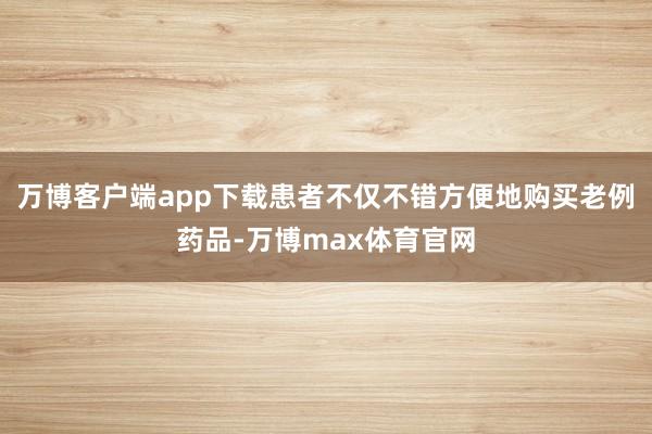 万博客户端app下载患者不仅不错方便地购买老例药品-万博max体育官网