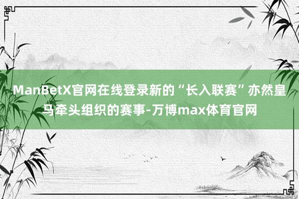 ManBetX官网在线登录新的“长入联赛”亦然皇马牵头组织的赛事-万博max体育官网