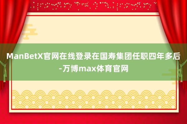 ManBetX官网在线登录在国寿集团任职四年多后-万博max体育官网