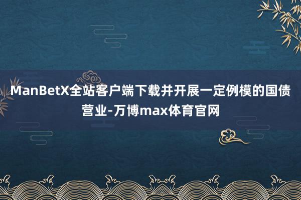 ManBetX全站客户端下载并开展一定例模的国债营业-万博max体育官网
