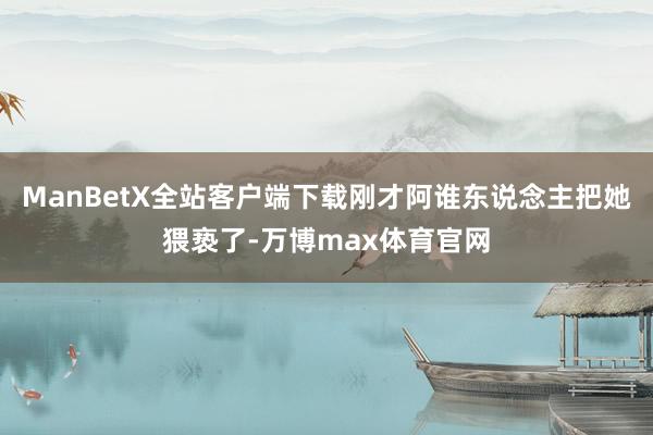 ManBetX全站客户端下载刚才阿谁东说念主把她猥亵了-万博max体育官网