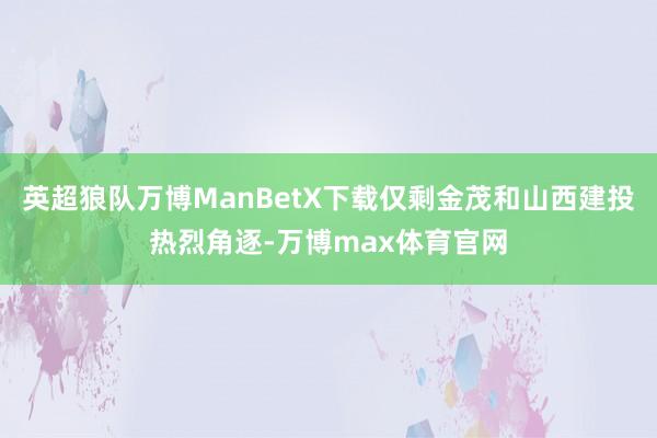 英超狼队万博ManBetX下载仅剩金茂和山西建投热烈角逐-万博max体育官网