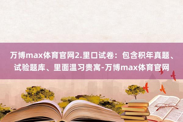 万博max体育官网2.里口试卷：包含积年真题、试验题库、里面温习贵寓-万博max体育官网