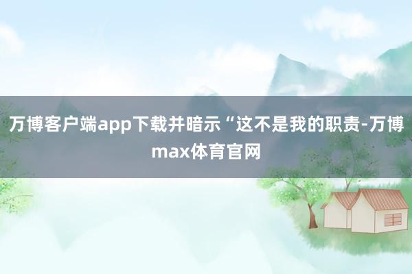 万博客户端app下载并暗示“这不是我的职责-万博max体育官网