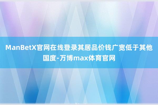 ManBetX官网在线登录其居品价钱广宽低于其他国度-万博max体育官网