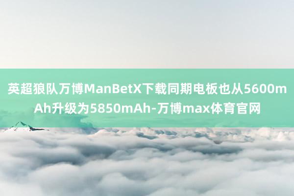 英超狼队万博ManBetX下载同期电板也从5600mAh升级为5850mAh-万博max体育官网