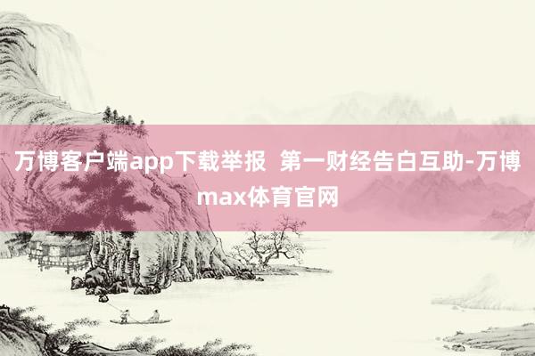 万博客户端app下载举报 第一财经告白互助-万博max体育官网