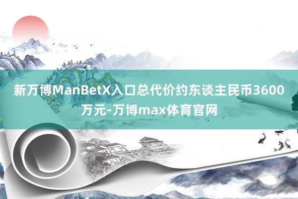 新万博ManBetX入口总代价约东谈主民币3600万元-万博max体育官网