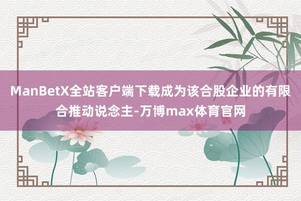 ManBetX全站客户端下载成为该合股企业的有限合推动说念主-万博max体育官网