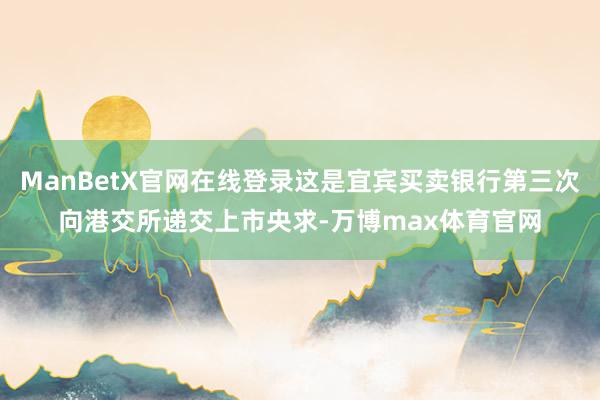 ManBetX官网在线登录这是宜宾买卖银行第三次向港交所递交上市央求-万博max体育官网