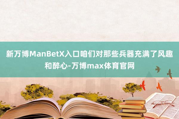 新万博ManBetX入口咱们对那些兵器充满了风趣和醉心-万博max体育官网