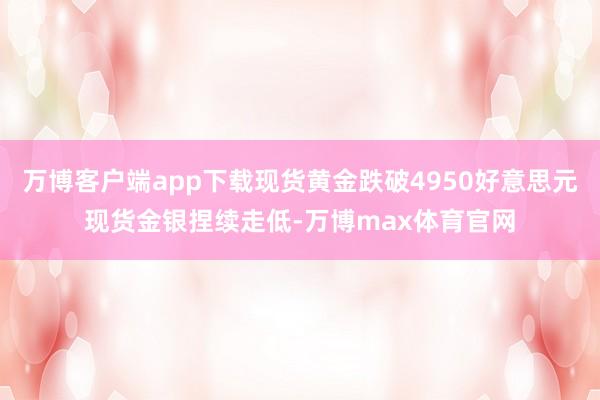 万博客户端app下载现货黄金跌破4950好意思元现货金银捏续走低-万博max体育官网