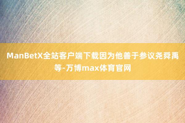 ManBetX全站客户端下载因为他善于参议尧舜禹等-万博max体育官网