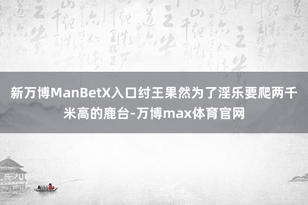 新万博ManBetX入口纣王果然为了淫乐要爬两千米高的鹿台-万博max体育官网