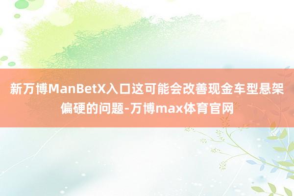 新万博ManBetX入口这可能会改善现金车型悬架偏硬的问题-万博max体育官网