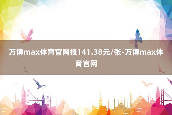 万博max体育官网报141.38元/张-万博max体育官网