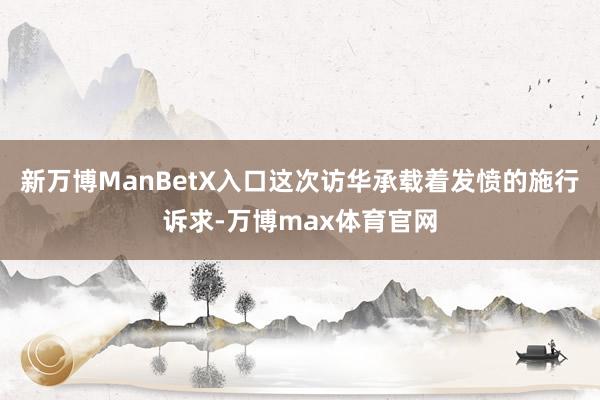 新万博ManBetX入口这次访华承载着发愤的施行诉求-万博max体育官网