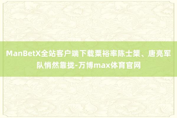 ManBetX全站客户端下载粟裕率陈士榘、唐亮军队悄然靠拢-万博max体育官网