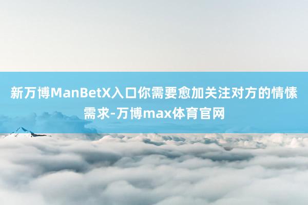 新万博ManBetX入口你需要愈加关注对方的情愫需求-万博max体育官网