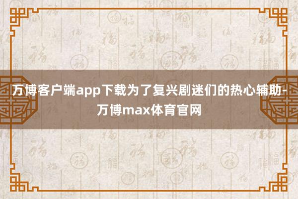万博客户端app下载为了复兴剧迷们的热心辅助-万博max体育官网