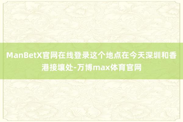 ManBetX官网在线登录这个地点在今天深圳和香港接壤处-万博max体育官网