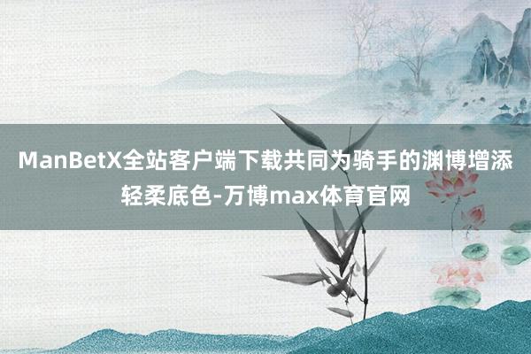 ManBetX全站客户端下载共同为骑手的渊博增添轻柔底色-万博max体育官网