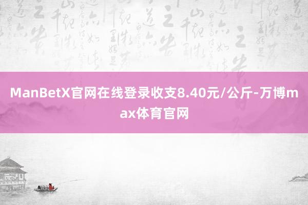 ManBetX官网在线登录收支8.40元/公斤-万博max体育官网