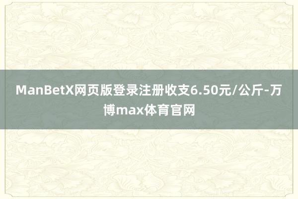 ManBetX网页版登录注册收支6.50元/公斤-万博max体育官网