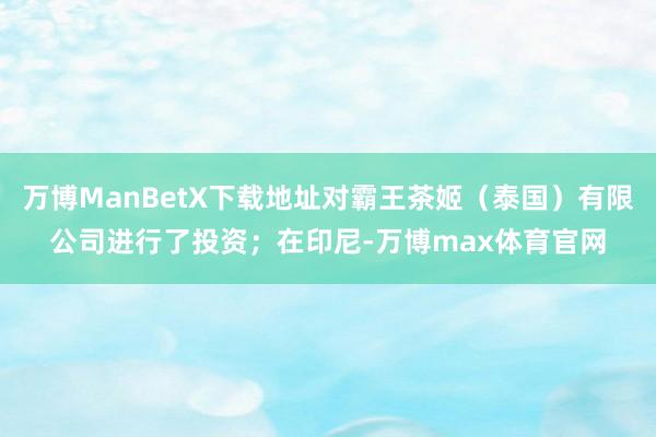 万博ManBetX下载地址对霸王茶姬(泰国)有限公司进行了投资;在印尼-万博max体育官网