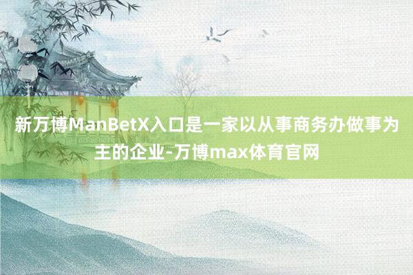新万博ManBetX入口是一家以从事商务办做事为主的企业-万博max体育官网