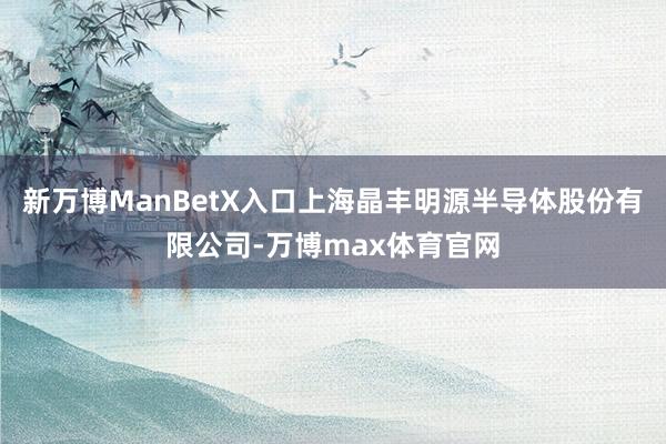 新万博ManBetX入口上海晶丰明源半导体股份有限公司-万博max体育官网