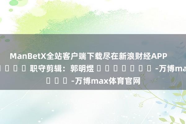ManBetX全站客户端下载尽在新浪财经APP 职守剪辑:郭明煜 -万博max体育官网