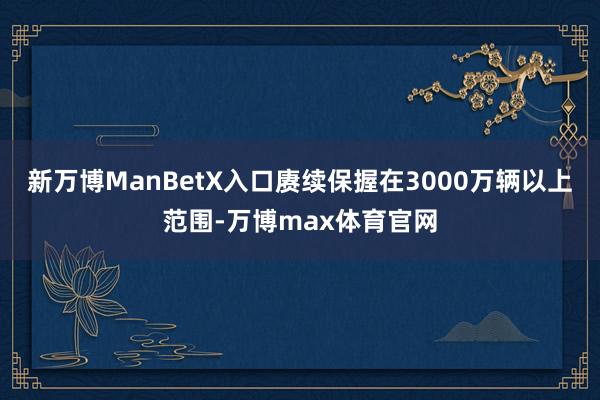 新万博ManBetX入口赓续保握在3000万辆以上范围-万博max体育官网