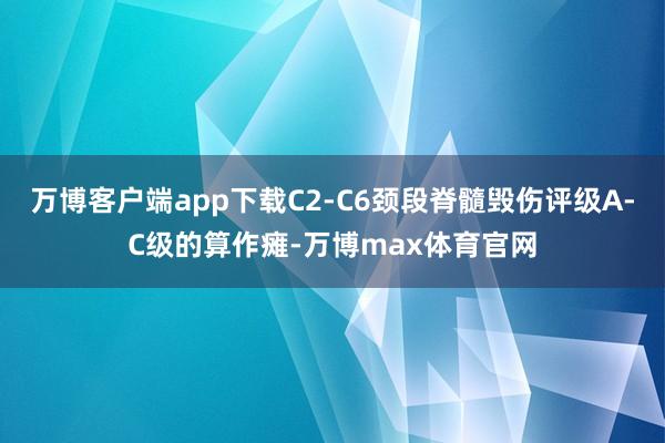 万博客户端app下载C2-C6颈段脊髓毁伤评级A-C级的算作瘫-万博max体育官网