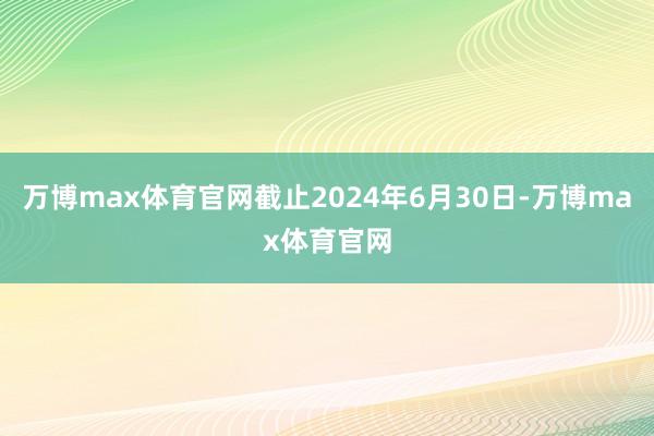 万博max体育官网截止2024年6月30日-万博max体育官网