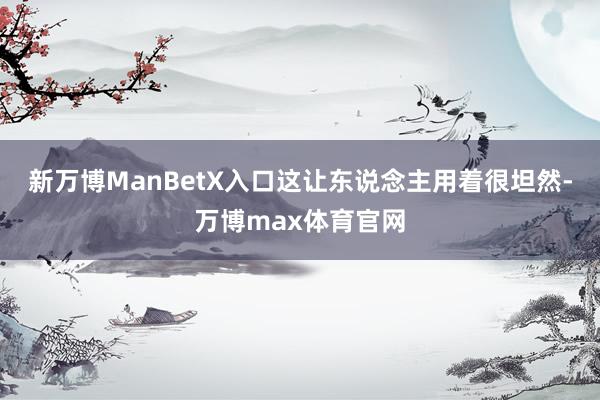 新万博ManBetX入口这让东说念主用着很坦然-万博max体育官网