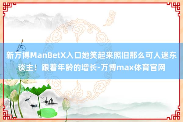 新万博ManBetX入口她笑起来照旧那么可人迷东谈主！跟着年龄的增长-万博max体育官网
