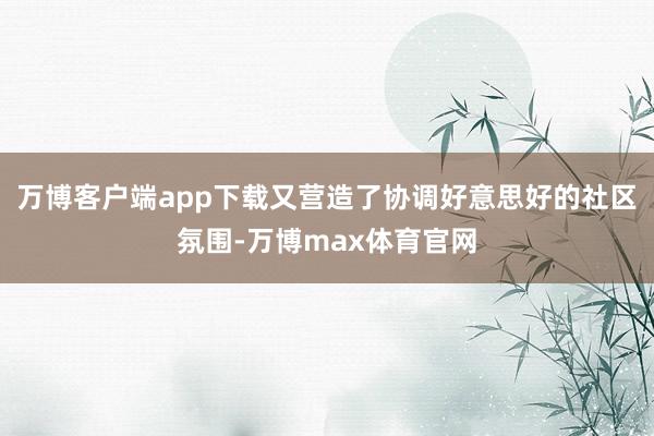 万博客户端app下载又营造了协调好意思好的社区氛围-万博max体育官网